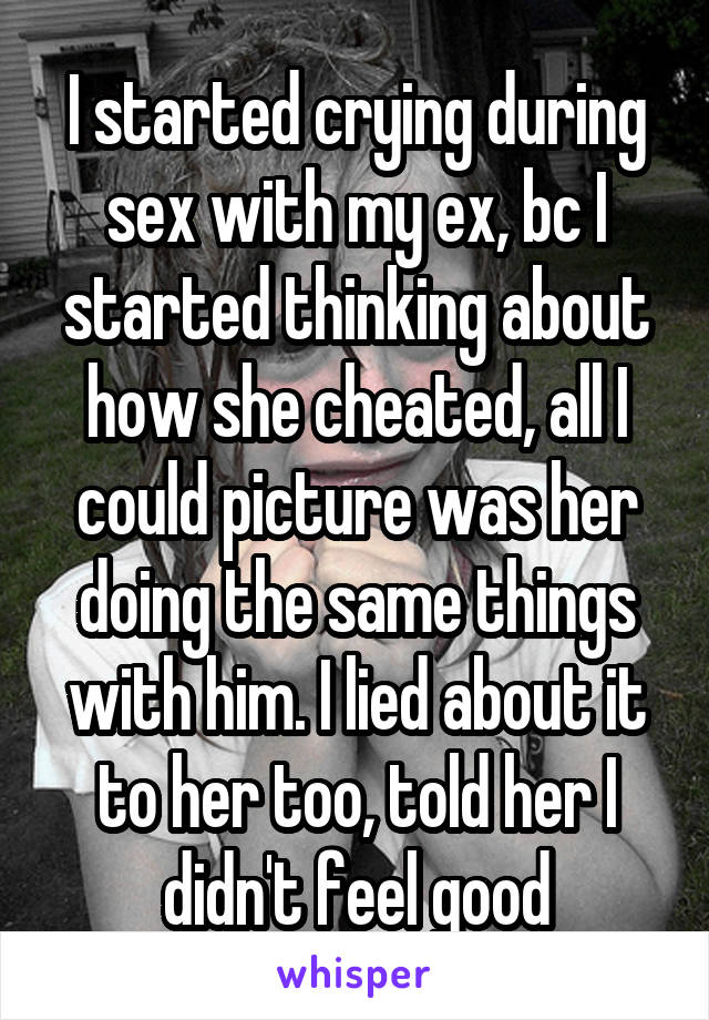 I started crying during sex with my ex, bc I started thinking about how she cheated, all I could picture was her doing the same things with him. I lied about it to her too, told her I didn't feel good