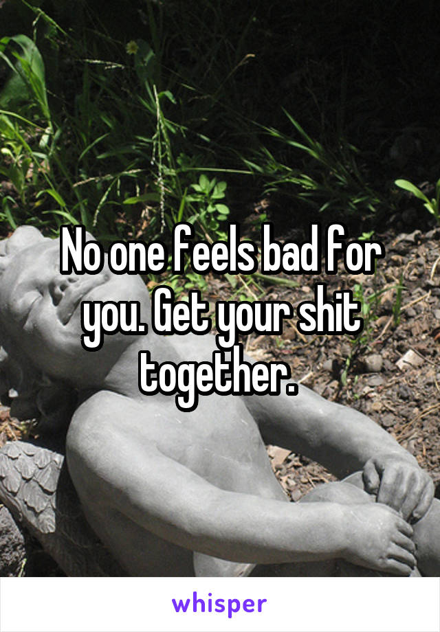 No one feels bad for you. Get your shit together. 