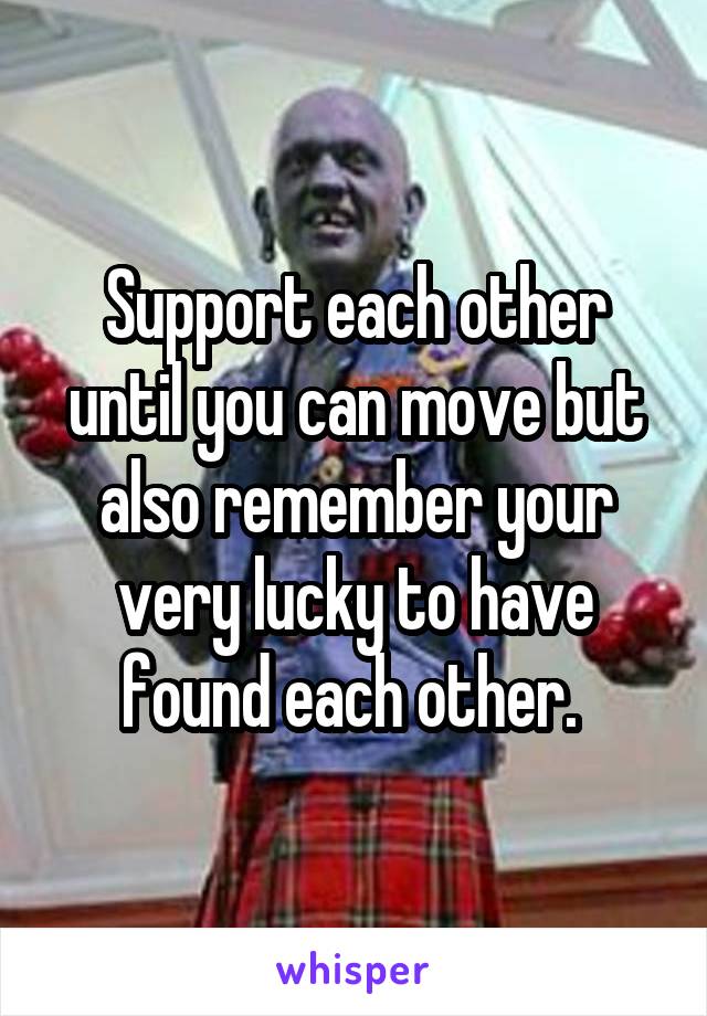 Support each other until you can move but also remember your very lucky to have found each other. 