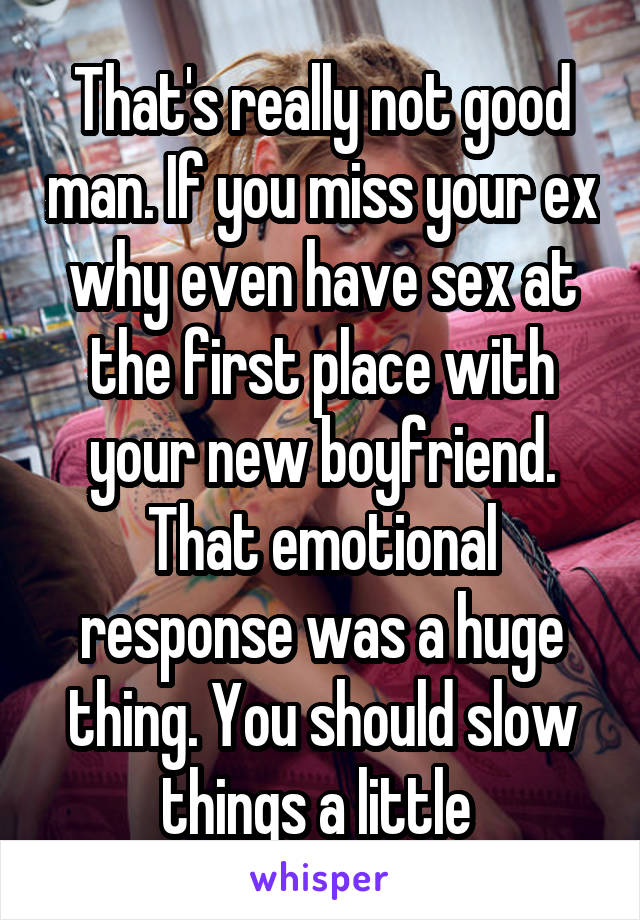 That's really not good man. If you miss your ex why even have sex at the first place with your new boyfriend. That emotional response was a huge thing. You should slow things a little 