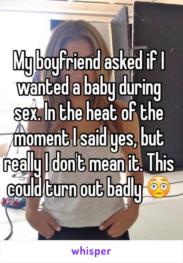 My boyfriend asked if I wanted a baby during 
sex. In the heat of the moment I said yes, but really I don't mean it. This could turn out badly 😳