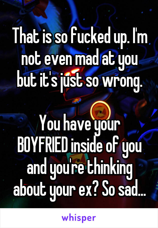 That is so fucked up. I'm not even mad at you but it's just so wrong.

You have your BOYFRIED inside of you and you're thinking about your ex? So sad...