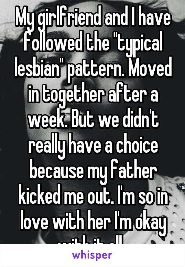 My girlfriend and I have followed the "typical lesbian" pattern. Moved in together after a week. But we didn't really have a choice because my father kicked me out. I'm so in love with her I'm okay with it all. 
