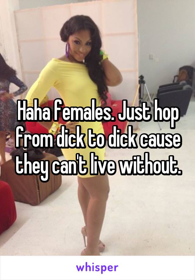 Haha females. Just hop from dick to dick cause they can't live without.