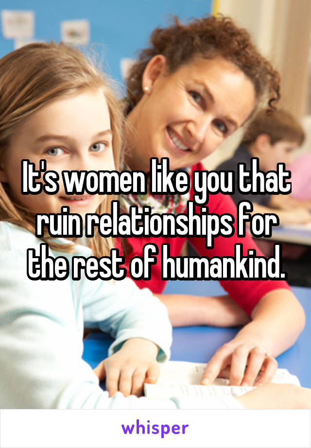 It's women like you that ruin relationships for the rest of humankind.