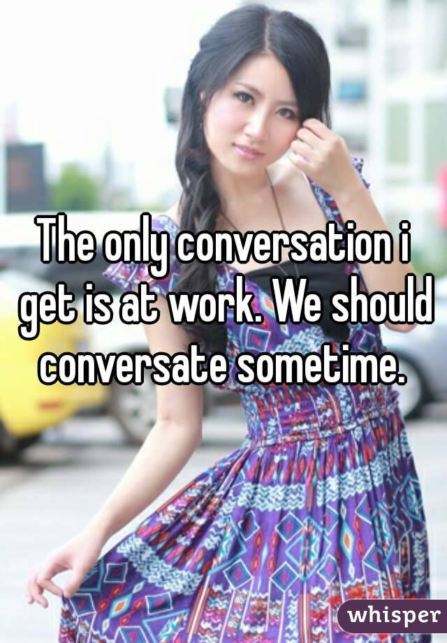 The only conversation i get is at work. We should conversate sometime. 