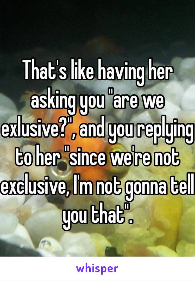 That's like having her asking you "are we exlusive?", and you replying to her "since we're not exclusive, I'm not gonna tell you that".