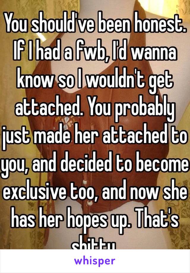 You should've been honest. If I had a fwb, I'd wanna know so I wouldn't get attached. You probably just made her attached to you, and decided to become exclusive too, and now she has her hopes up. That's shitty.