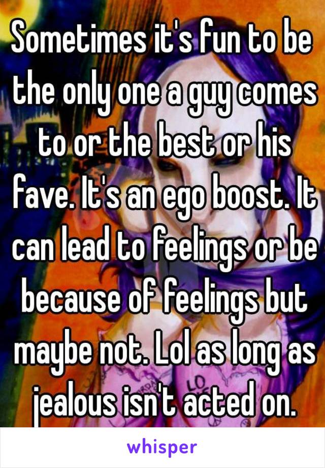 Sometimes it's fun to be the only one a guy comes to or the best or his fave. It's an ego boost. It can lead to feelings or be because of feelings but maybe not. Lol as long as jealous isn't acted on.