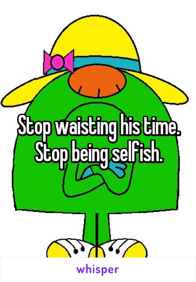 Stop waisting his time.
Stop being selfish.