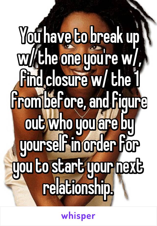 You have to break up w/ the one you're w/, find closure w/ the 1 from before, and figure out who you are by yourself in order for you to start your next  relationship. 