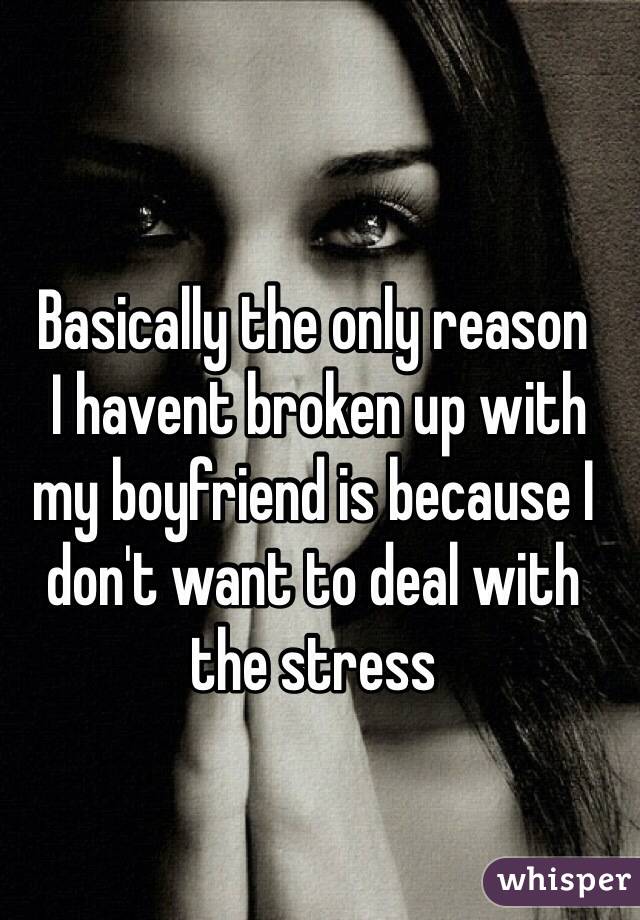 Basically the only reason
 I havent broken up with my boyfriend is because I don't want to deal with the stress