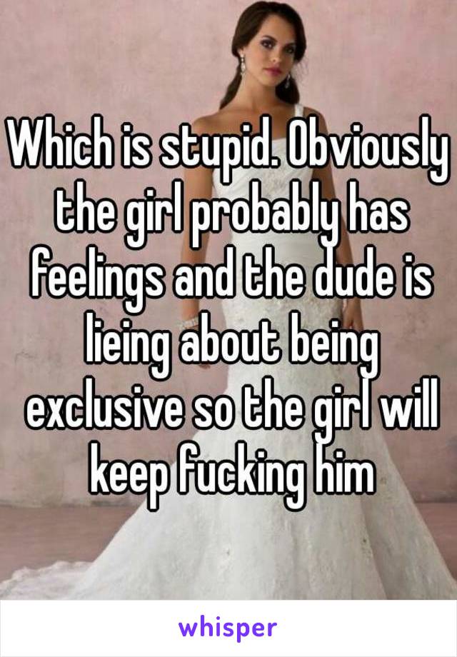 Which is stupid. Obviously the girl probably has feelings and the dude is lieing about being exclusive so the girl will keep fucking him