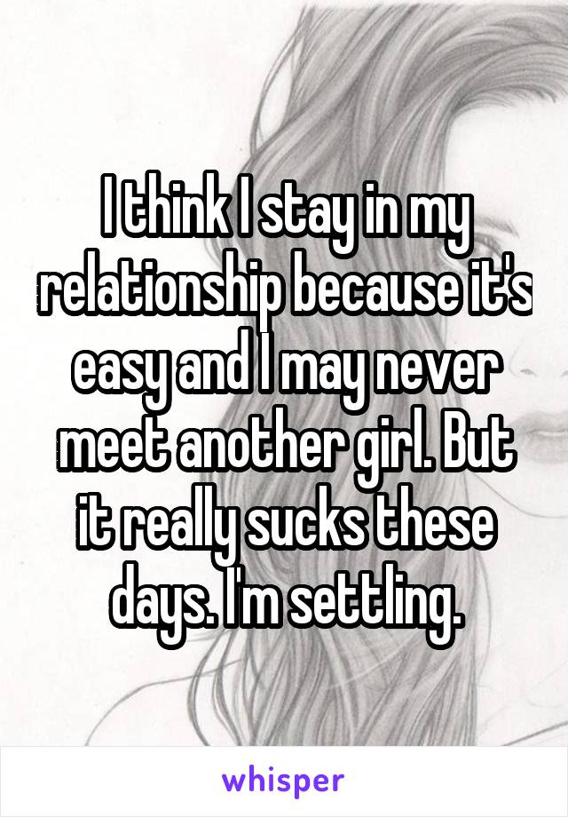 I think I stay in my relationship because it's easy and I may never meet another girl. But it really sucks these days. I'm settling.