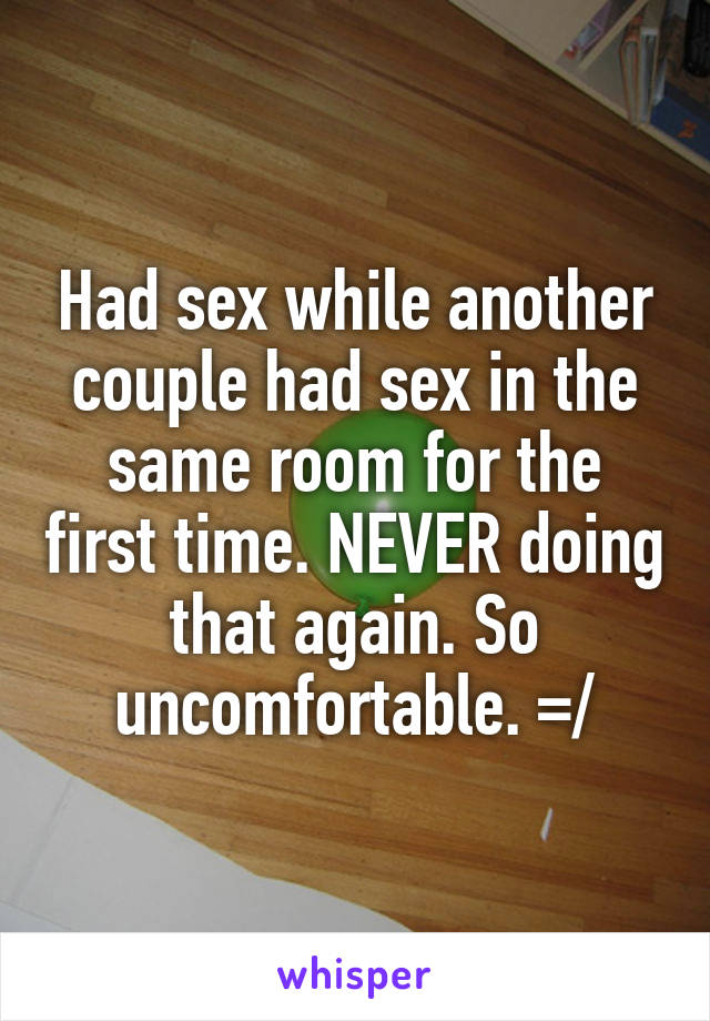 Had sex while another couple had sex in the same room for the first time. NEVER doing that again. So uncomfortable. =/