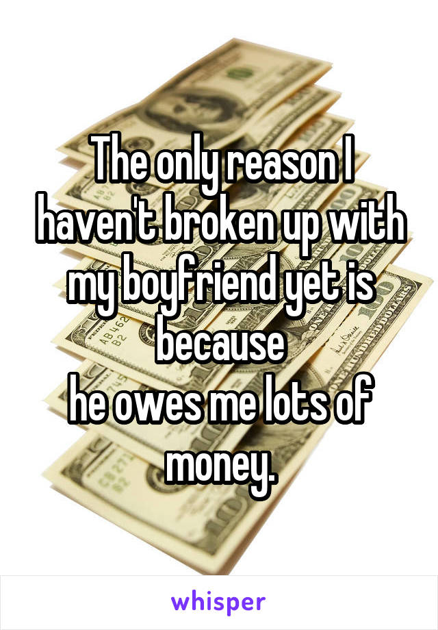 The only reason I haven't broken up with my boyfriend yet is because
 he owes me lots of 
money.