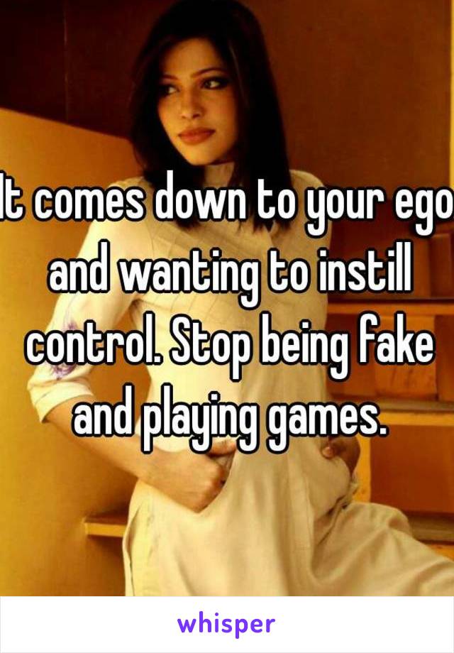 It comes down to your ego and wanting to instill control. Stop being fake and playing games.