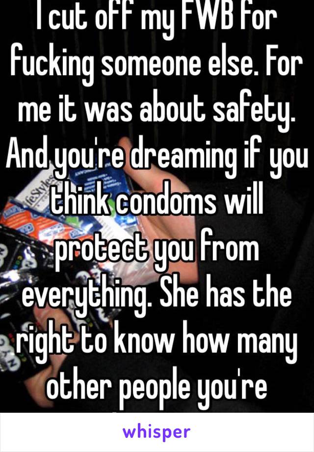 I cut off my FWB for fucking someone else. For me it was about safety. And you're dreaming if you think condoms will protect you from everything. She has the right to know how many other people you're banging. 