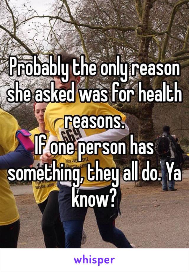 Probably the only reason she asked was for health reasons. 
If one person has something, they all do. Ya know?