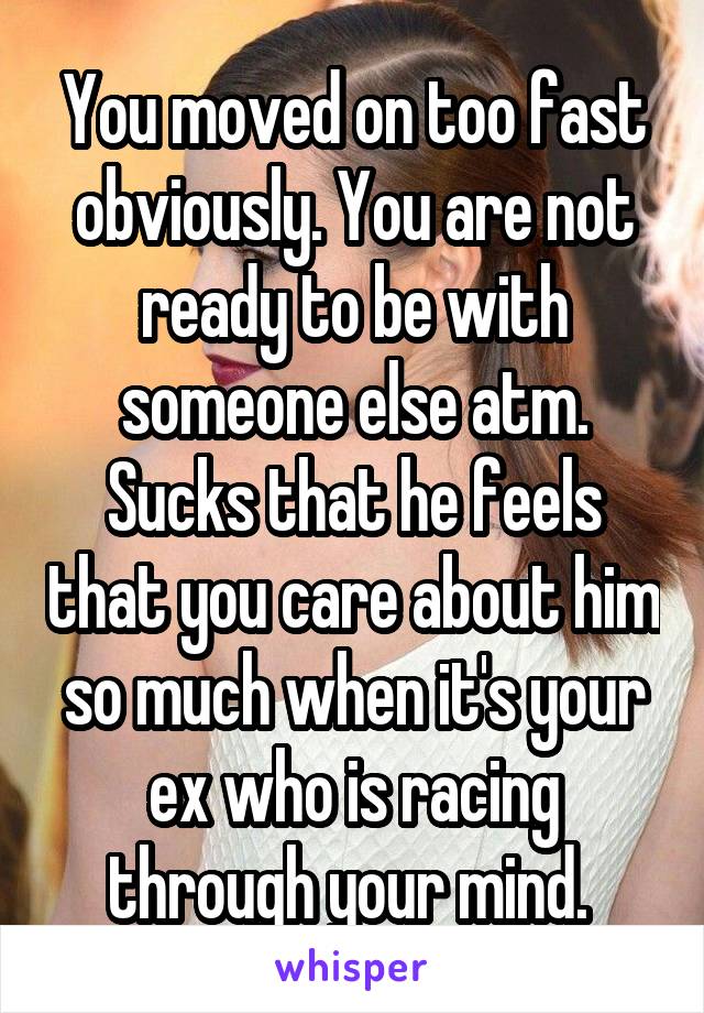 You moved on too fast obviously. You are not ready to be with someone else atm. Sucks that he feels that you care about him so much when it's your ex who is racing through your mind. 