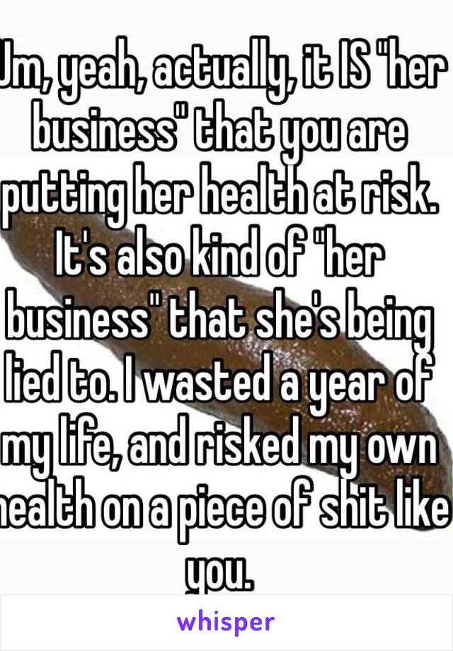 Um, yeah, actually, it IS "her business" that you are putting her health at risk. It's also kind of "her business" that she's being lied to. I wasted a year of my life, and risked my own health on a piece of shit like you.