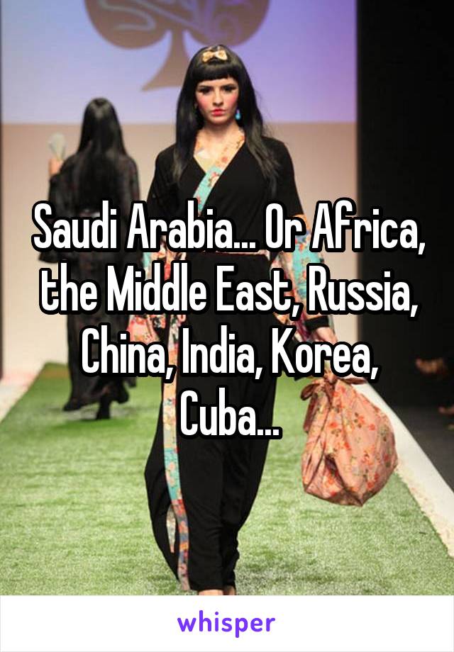 Saudi Arabia... Or Africa, the Middle East, Russia, China, India, Korea, Cuba...