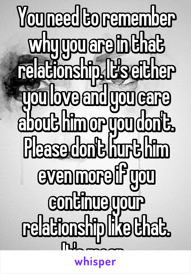 You need to remember why you are in that relationship. It's either you love and you care about him or you don't. Please don't hurt him even more if you continue your relationship like that. It's mean. 