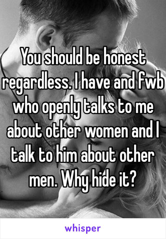 You should be honest regardless. I have and fwb who openly talks to me about other women and I talk to him about other men. Why hide it?