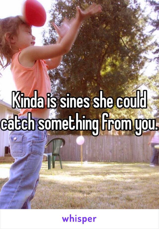 Kinda is sines she could catch something from you. 