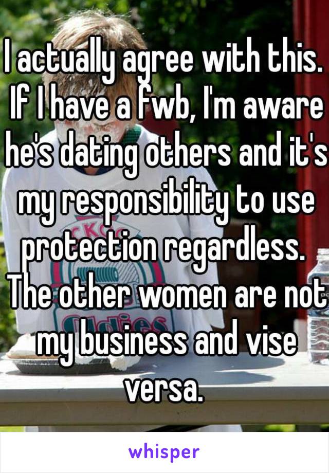 I actually agree with this. If I have a fwb, I'm aware he's dating others and it's my responsibility to use protection regardless.  The other women are not my business and vise versa. 