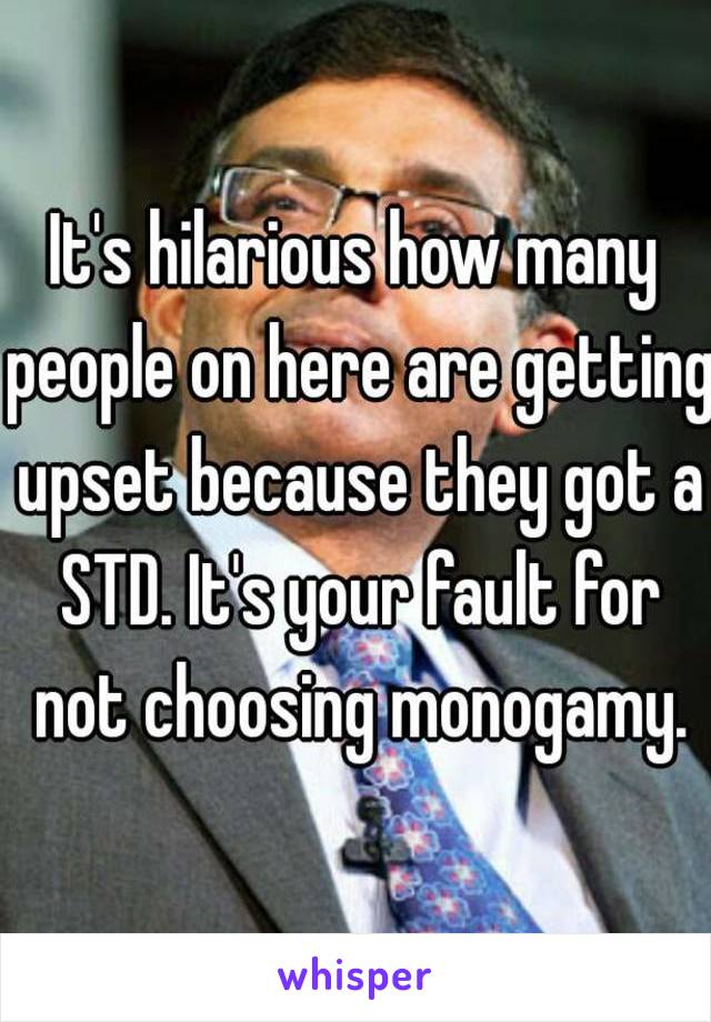 It's hilarious how many people on here are getting upset because they got a STD. It's your fault for not choosing monogamy.