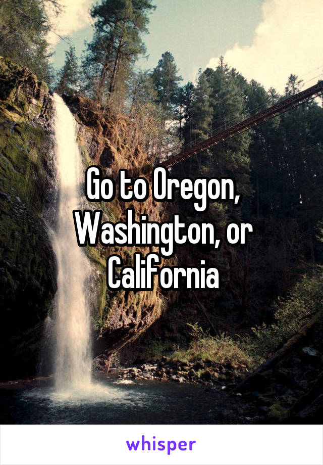 Go to Oregon, Washington, or California