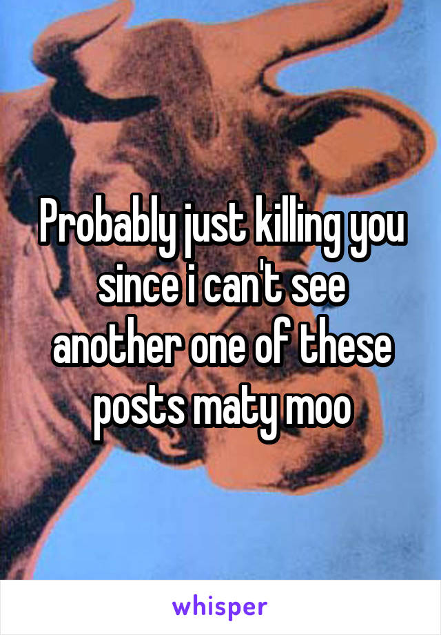 Probably just killing you since i can't see another one of these posts maty moo