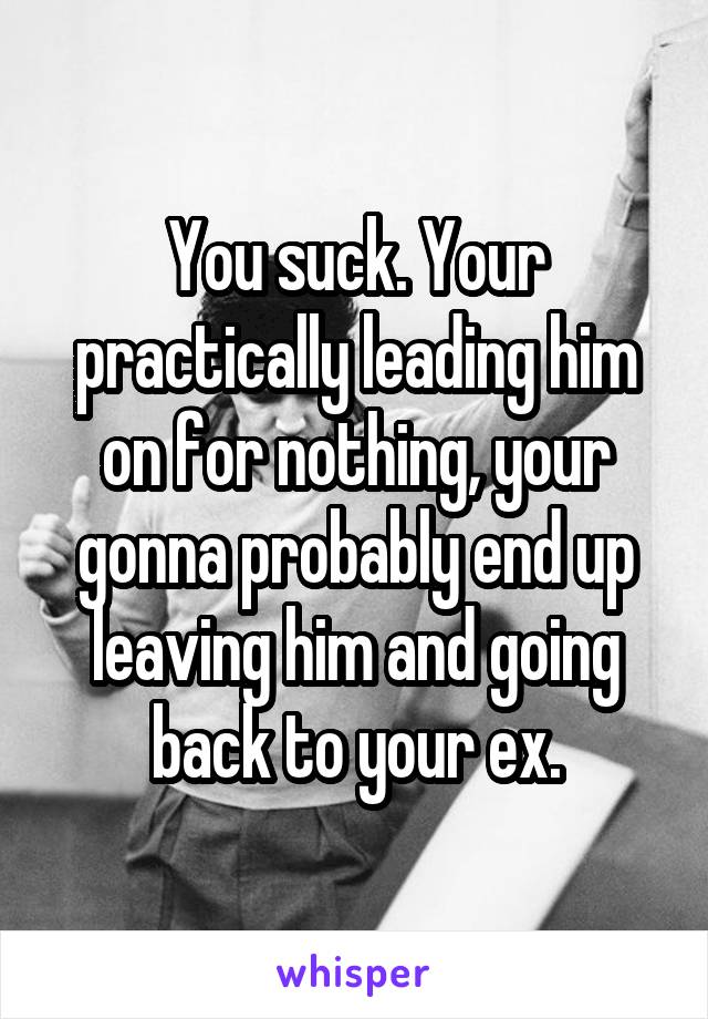 You suck. Your practically leading him on for nothing, your gonna probably end up leaving him and going back to your ex.