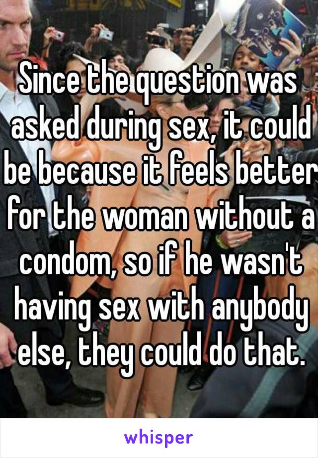 Since the question was asked during sex, it could be because it feels better for the woman without a condom, so if he wasn't having sex with anybody else, they could do that.