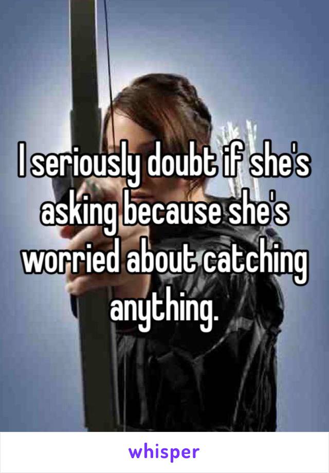 I seriously doubt if she's asking because she's worried about catching anything.