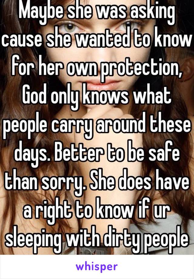 Maybe she was asking cause she wanted to know for her own protection, God only knows what people carry around these days. Better to be safe than sorry. She does have a right to know if ur sleeping with dirty people or not. 