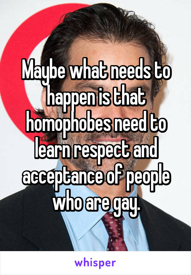 Maybe what needs to happen is that homophobes need to learn respect and acceptance of people who are gay.