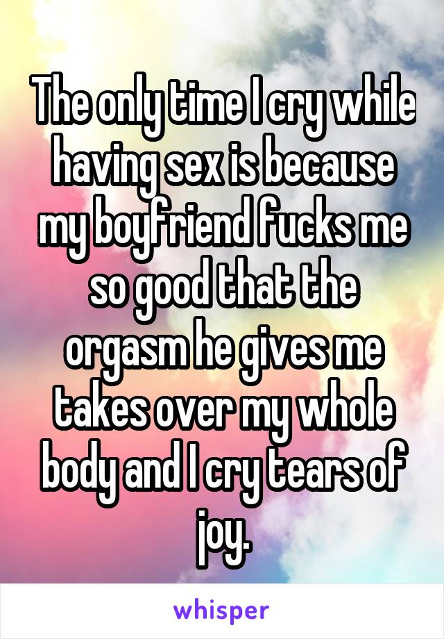 The only time I cry while having sex is because my boyfriend fucks me so good that the orgasm he gives me takes over my whole body and I cry tears of joy.