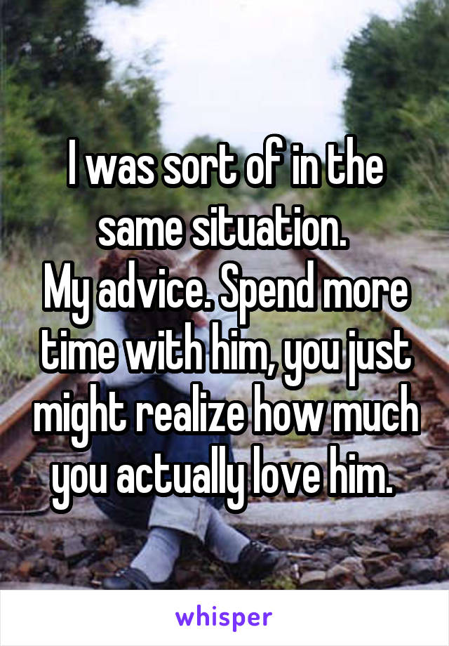 I was sort of in the same situation. 
My advice. Spend more time with him, you just might realize how much you actually love him. 