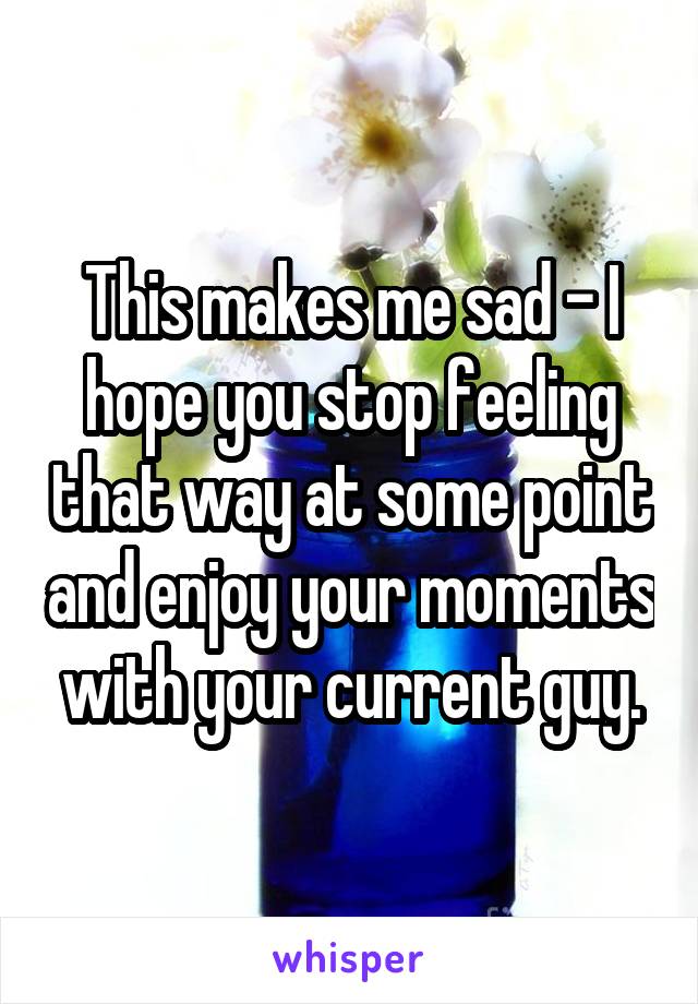 This makes me sad - I hope you stop feeling that way at some point and enjoy your moments with your current guy.