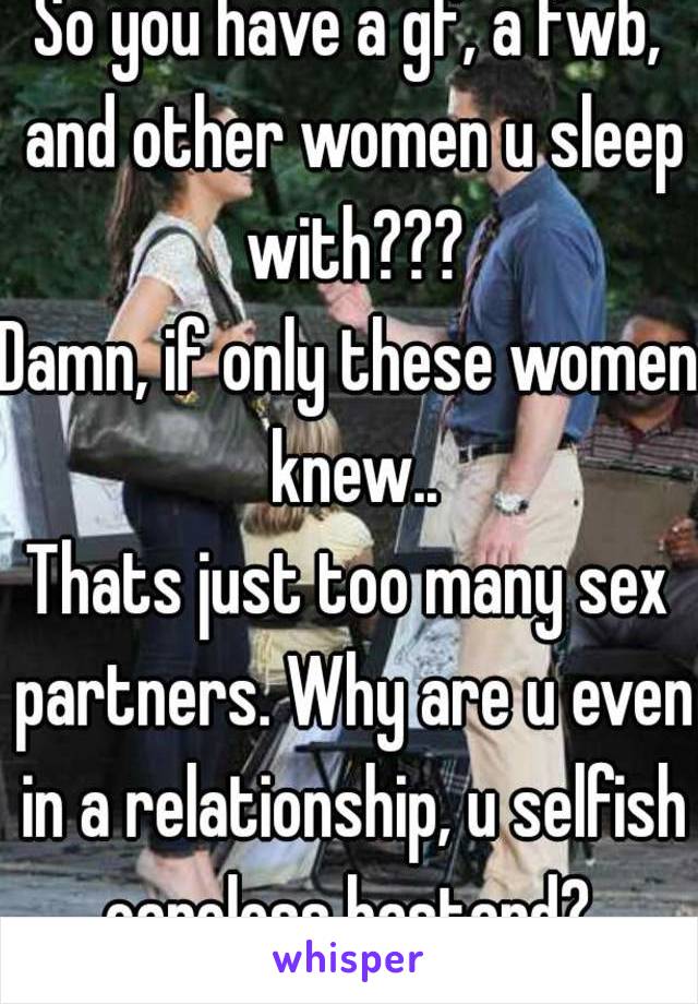 So you have a gf, a fwb, and other women u sleep with???
Damn, if only these women knew..
Thats just too many sex partners. Why are u even in a relationship, u selfish careless bastard? 