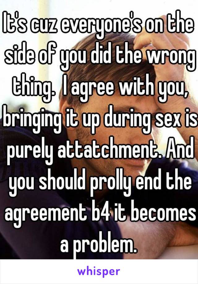 It's cuz everyone's on the side of you did the wrong thing.  I agree with you, bringing it up during sex is purely attatchment. And you should prolly end the agreement b4 it becomes a problem. 