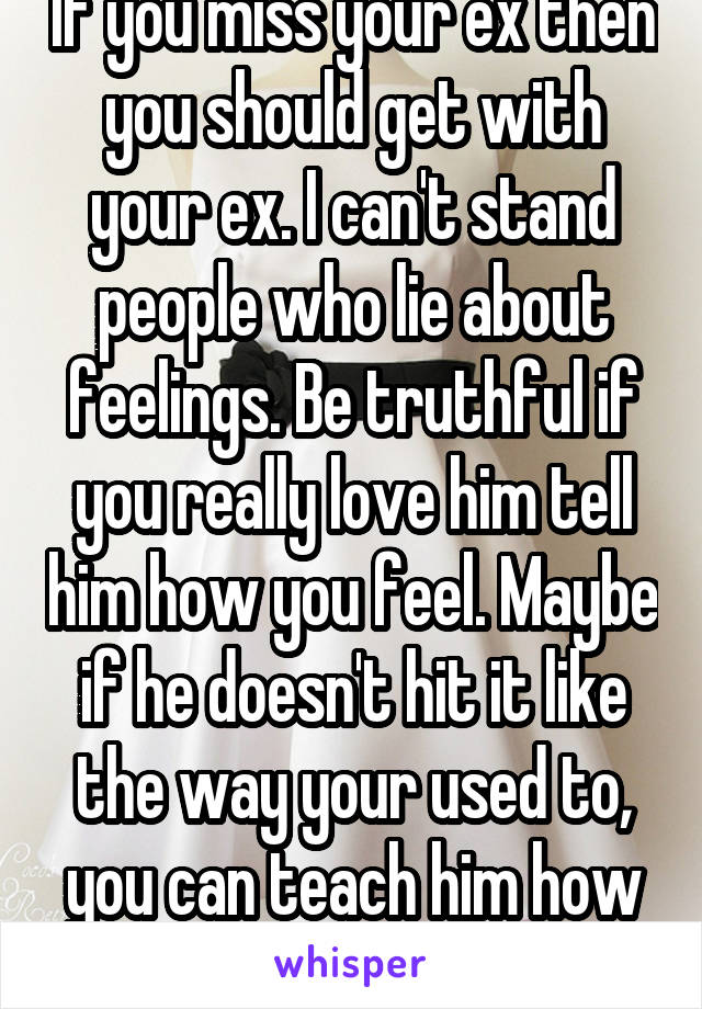 If you miss your ex then you should get with your ex. I can't stand people who lie about feelings. Be truthful if you really love him tell him how you feel. Maybe if he doesn't hit it like the way your used to, you can teach him how you like it 