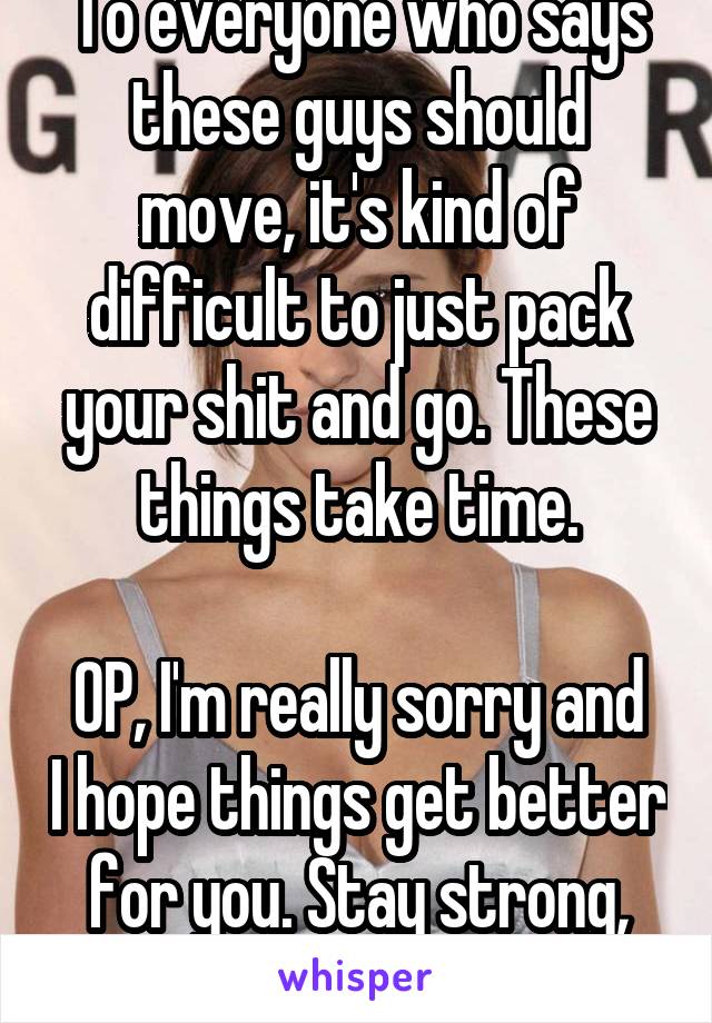 To everyone who says these guys should move, it's kind of difficult to just pack your shit and go. These things take time.

OP, I'm really sorry and I hope things get better for you. Stay strong, bud!