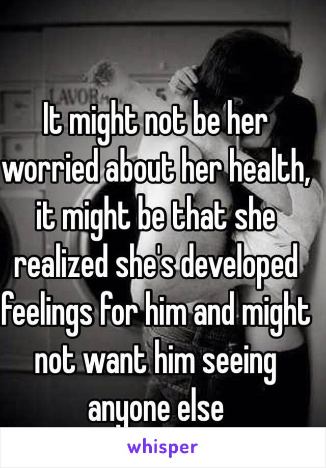 It might not be her worried about her health, it might be that she realized she's developed feelings for him and might not want him seeing anyone else 