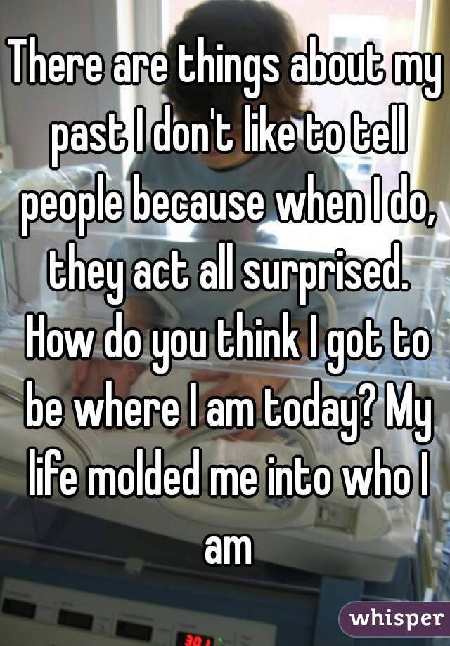 There are things about my past I don't like to tell people because when I do, they act all surprised. How do you think I got to be where I am today? My life molded me into who I am