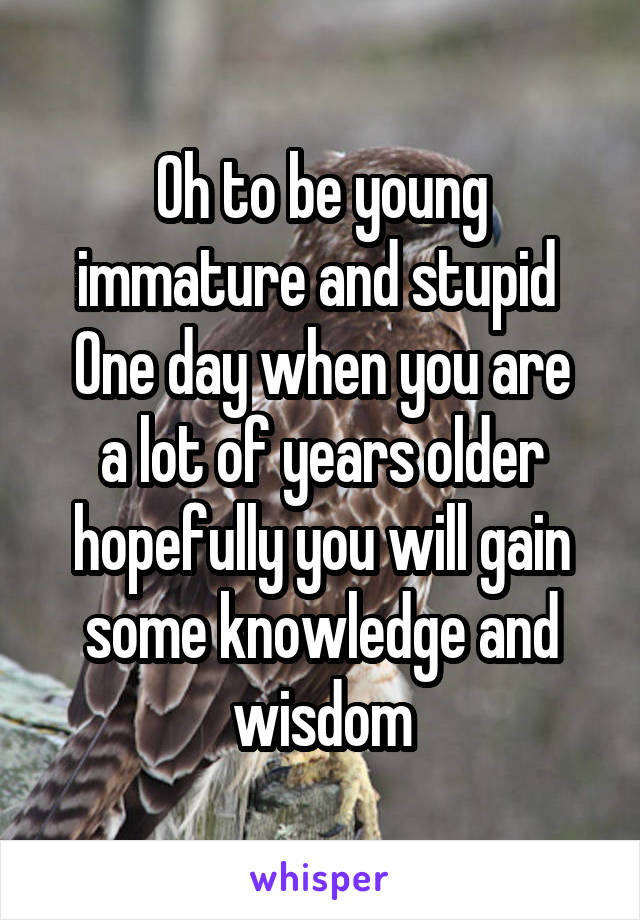 Oh to be young immature and stupid 
One day when you are a lot of years older hopefully you will gain some knowledge and wisdom