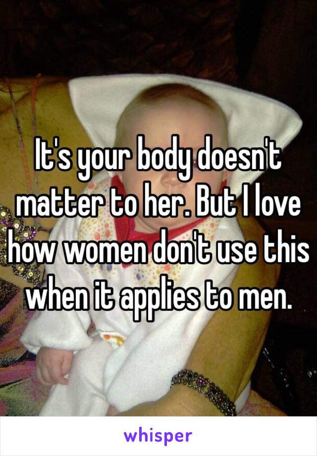 It's your body doesn't matter to her. But I love how women don't use this when it applies to men. 