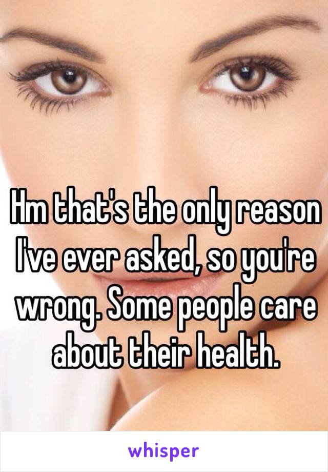 Hm that's the only reason I've ever asked, so you're wrong. Some people care about their health. 